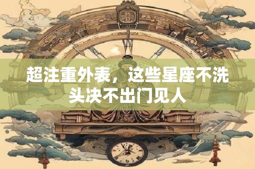 超注重外表，这些星座不洗头决不出门见人