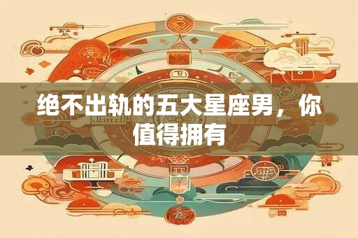 绝不出轨的五大星座男，你值得拥有
