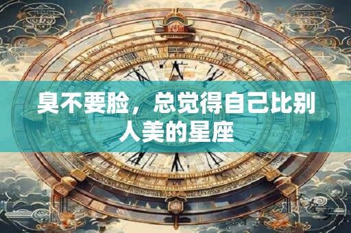 臭不要脸，总觉得自己比别人美的星座