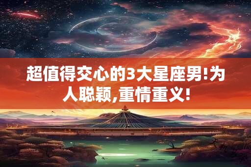 超值得交心的3大星座男!为人聪颖,重情重义!