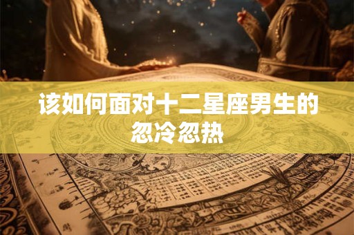 该如何面对十二星座男生的忽冷忽热