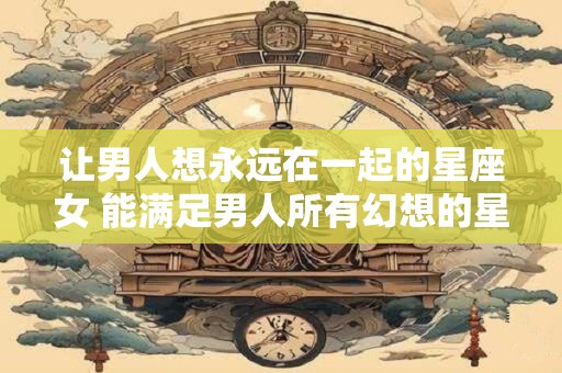 详细阅读:让男人想永远在一起的星座女 能满足男人所有幻想的星座女 让男人想永远在一起的星座女 能满足男人所有幻想的星座女