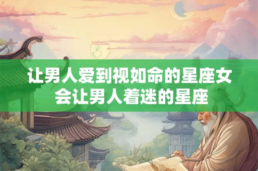 让男人爱到视如命的星座女 会让男人着迷的星座