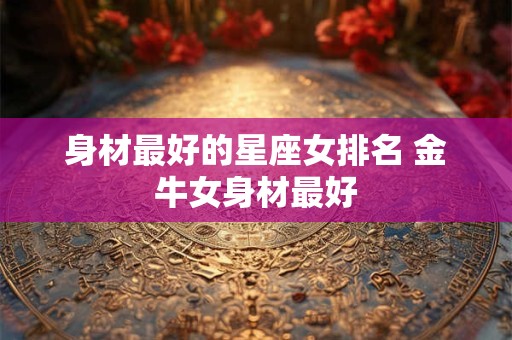 身材最好的星座女排名 金牛女身材最好