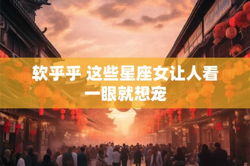 软乎乎 这些星座女让人看一眼就想宠