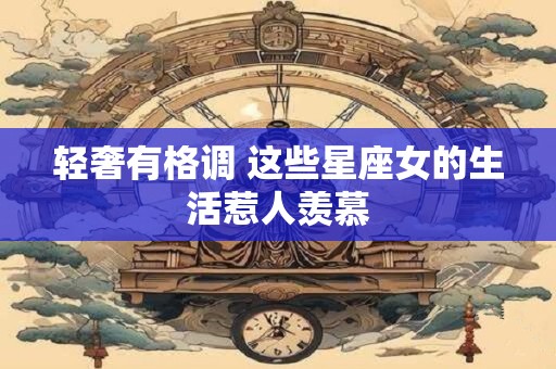 轻奢有格调 这些星座女的生活惹人羡慕