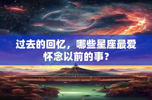 过去的回忆，哪些星座最爱怀念以前的事？
