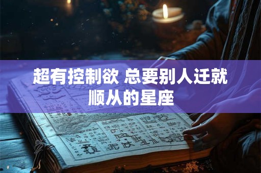 超有控制欲 总要别人迁就顺从的星座