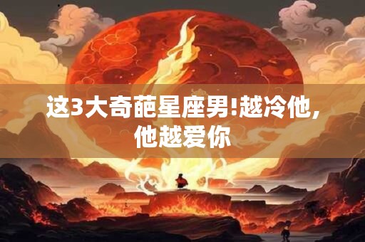 这3大奇葩星座男!越冷他,他越爱你