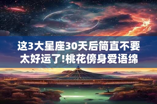 这3大星座30天后简直不要太好运了!桃花傍身爱语绵绵