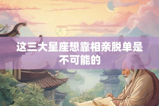 这三大星座想靠相亲脱单是不可能的