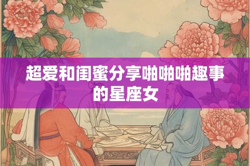 超爱和闺蜜分享啪啪啪趣事的星座女