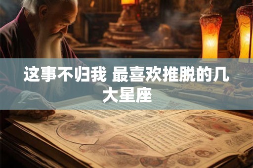 这事不归我 最喜欢推脱的几大星座