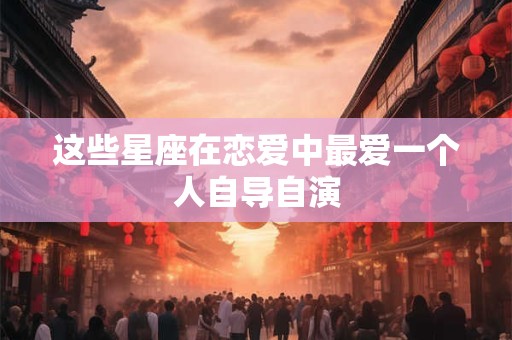 这些星座在恋爱中最爱一个人自导自演