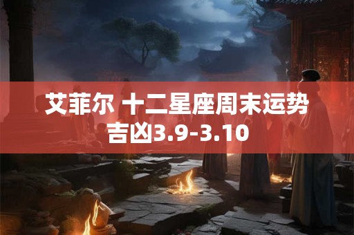 艾菲尔 十二星座周末运势吉凶3.9-3.10