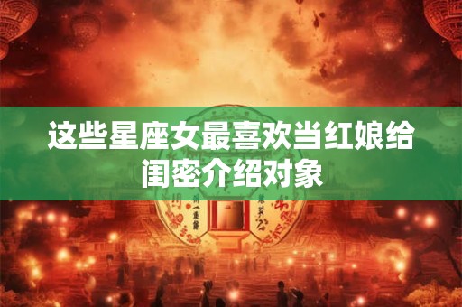 这些星座女最喜欢当红娘给闺密介绍对象