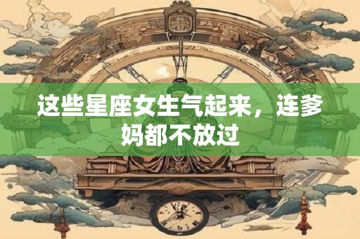 这些星座女生气起来，连爹妈都不放过
