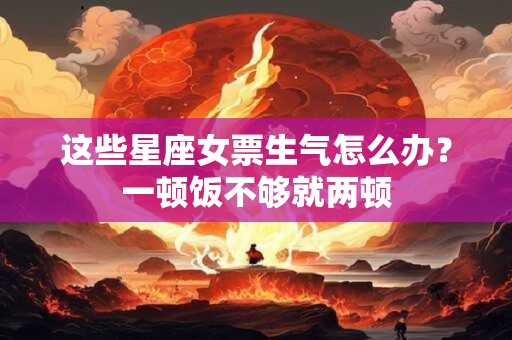 这些星座女票生气怎么办？一顿饭不够就两顿