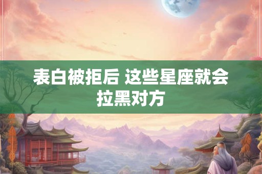 表白被拒后 这些星座就会拉黑对方