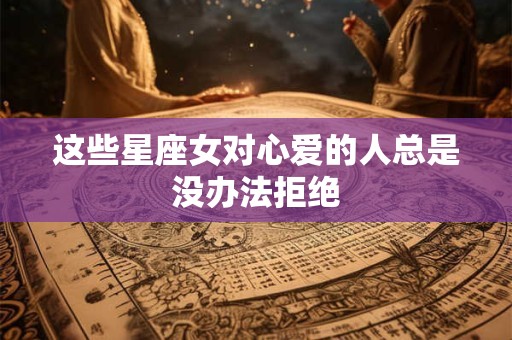 这些星座女对心爱的人总是没办法拒绝
