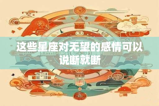 这些星座对无望的感情可以说断就断