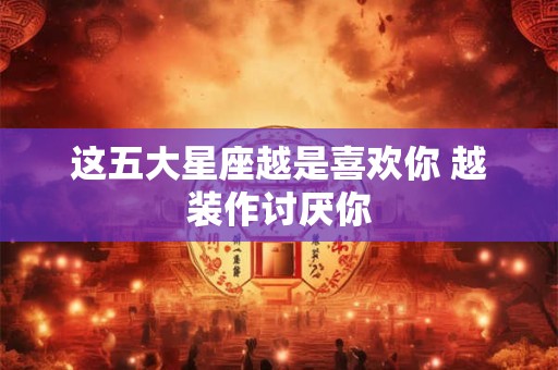 这五大星座越是喜欢你 越装作讨厌你