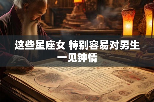 这些星座女 特别容易对男生一见钟情