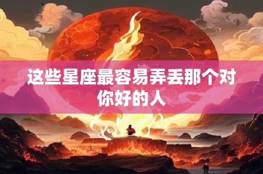 这些星座最容易弄丢那个对你好的人