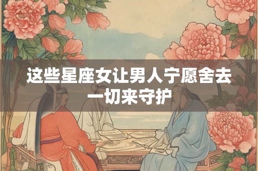 这些星座女让男人宁愿舍去一切来守护