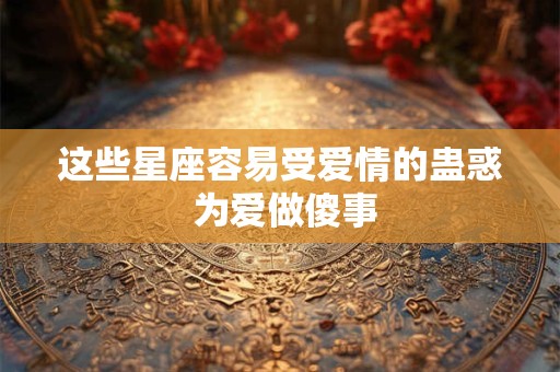 这些星座容易受爱情的蛊惑 为爱做傻事