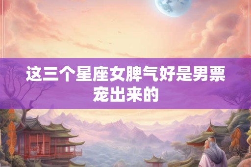 这三个星座女脾气好是男票宠出来的