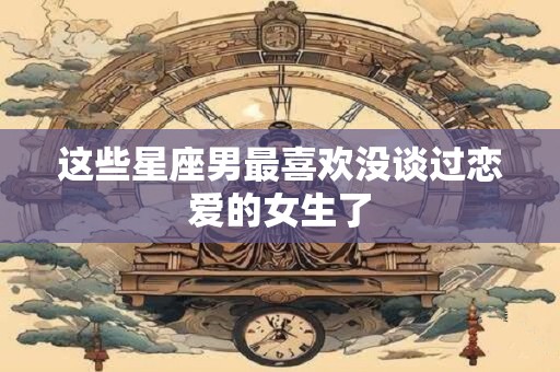 这些星座男最喜欢没谈过恋爱的女生了