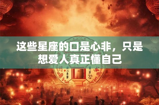 这些星座的口是心非，只是想爱人真正懂自己