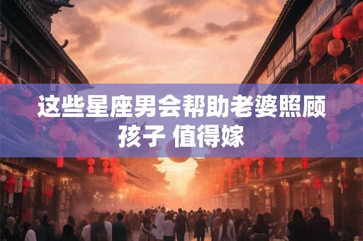 这些星座男会帮助老婆照顾孩子 值得嫁