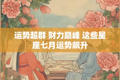运势超群 财力巅峰 这些星座七月运势飙升