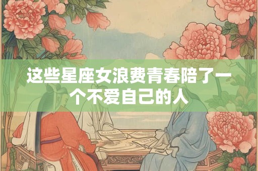 这些星座女浪费青春陪了一个不爱自己的人