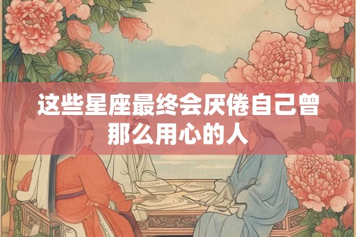 详细阅读:这些星座最终会厌倦自己曾那么用心的人 这些星座最终会厌倦自己曾那么用心的人