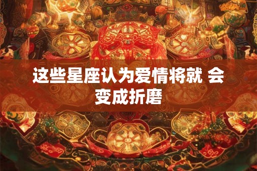 这些星座认为爱情将就 会变成折磨