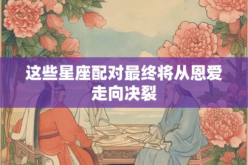 这些星座配对最终将从恩爱走向决裂