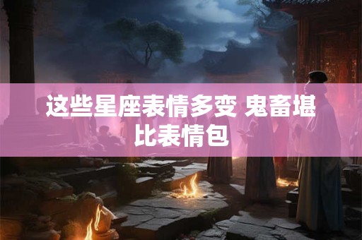 这些星座表情多变 鬼畜堪比表情包