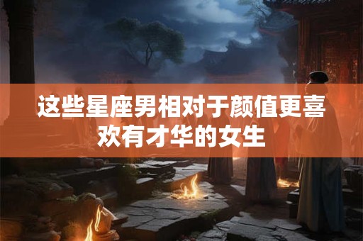 这些星座男相对于颜值更喜欢有才华的女生