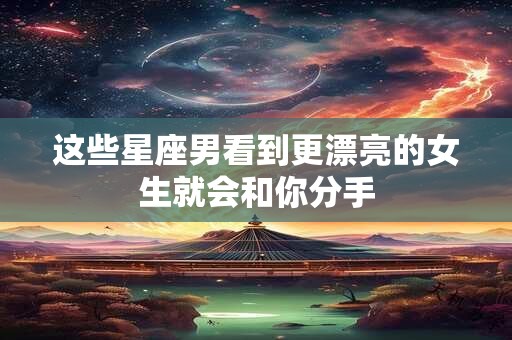 这些星座男看到更漂亮的女生就会和你分手