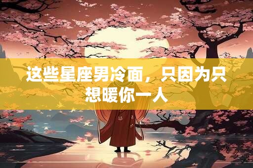 这些星座男冷面，只因为只想暖你一人