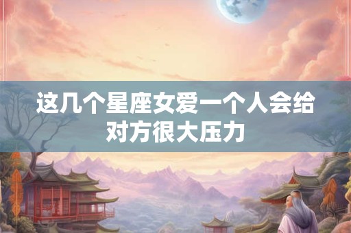 这几个星座女爱一个人会给对方很大压力