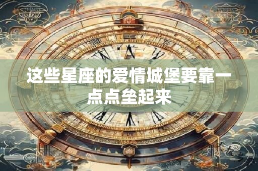 这些星座的爱情城堡要靠一点点垒起来