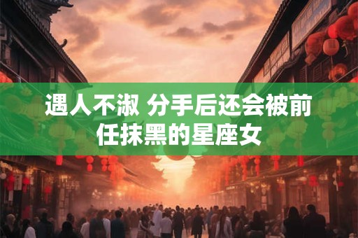 遇人不淑 分手后还会被前任抹黑的星座女