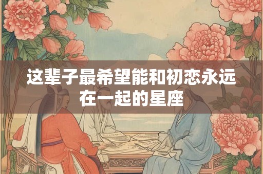 这辈子最希望能和初恋永远在一起的星座