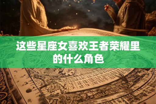 这些星座女喜欢王者荣耀里的什么角色