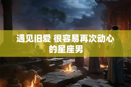 遇见旧爱 很容易再次动心的星座男