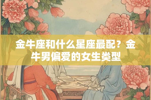 金牛座和什么星座最配？金牛男偏爱的女生类型